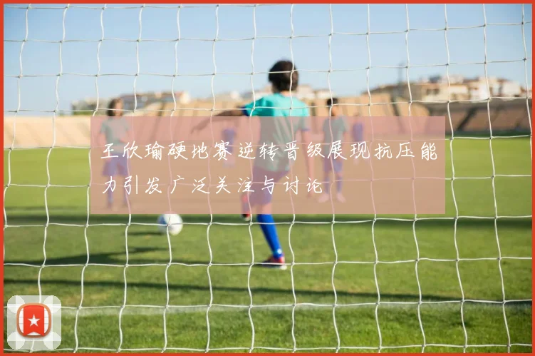 王欣瑜硬地赛逆转晋级展现抗压能力引发广泛关注与讨论