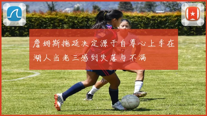 詹姆斯拖延决定源于自尊心上季在湖人当老三感到失落与不满