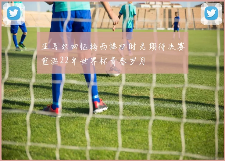 亚马尔回忆梅西捧杯时光期待决赛重温22年世界杯青春岁月