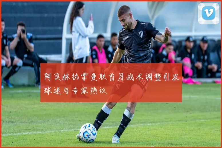 阿莫林执掌曼联首月战术调整引发球迷与专家热议