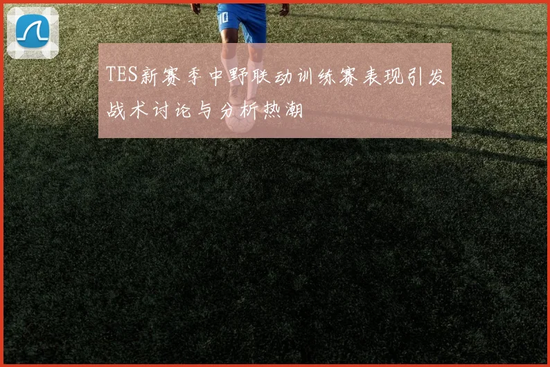 TES新赛季中野联动训练赛表现引发战术讨论与分析热潮
