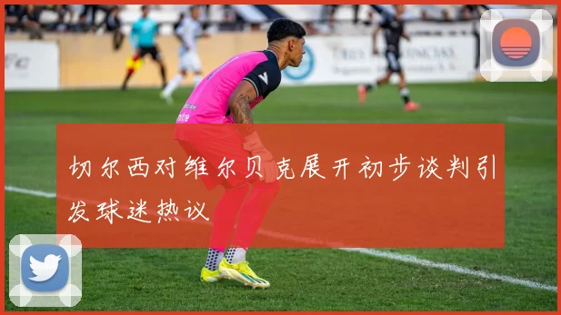 切尔西对维尔贝克展开初步谈判引发球迷热议
