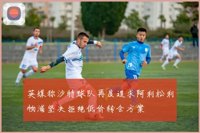 英媒称沙特球队再度追求阿利松利物浦坚决拒绝低价转会方案