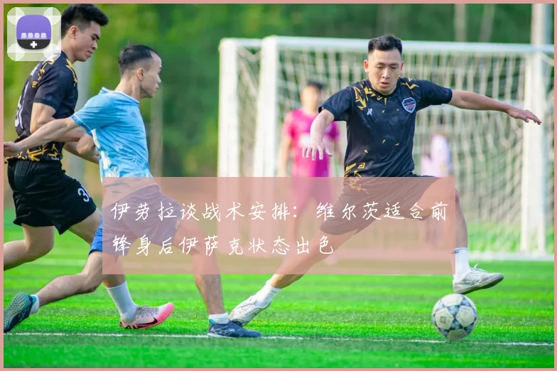 伊劳拉谈战术安排：维尔茨适合前锋身后伊萨克状态出色