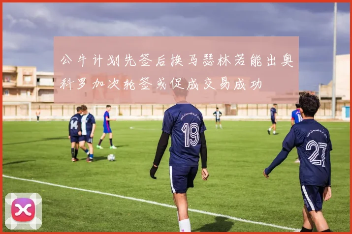 公牛计划先签后换马瑟林若能出奥科罗加次轮签或促成交易成功