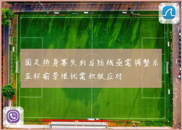 国足热身赛失利后防线亟需调整东亚杯前景堪忧需积极应对