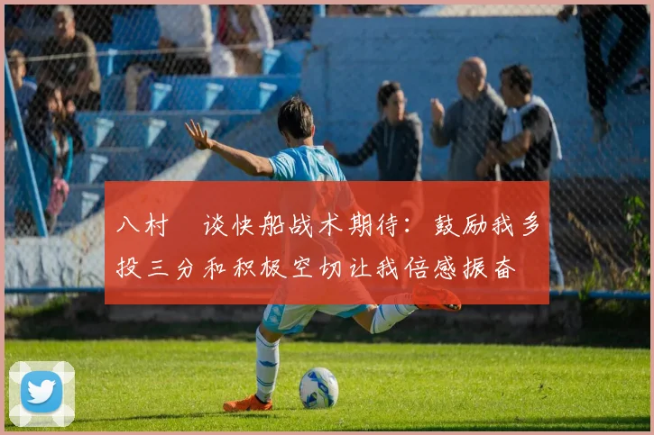 八村塁谈快船战术期待：鼓励我多投三分和积极空切让我倍感振奋