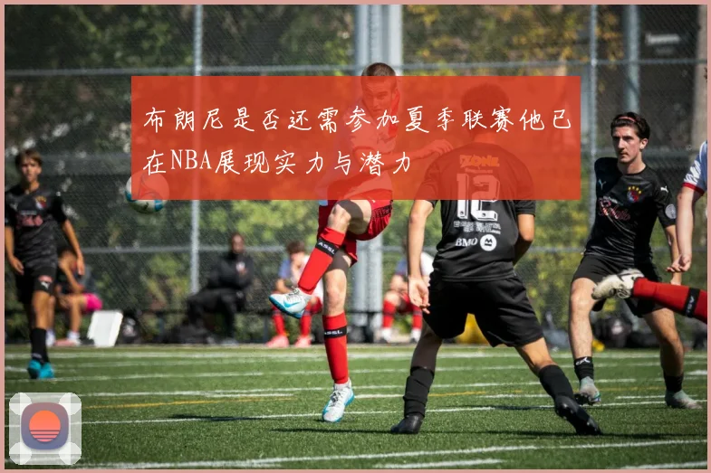 布朗尼是否还需参加夏季联赛他已在NBA展现实力与潜力
