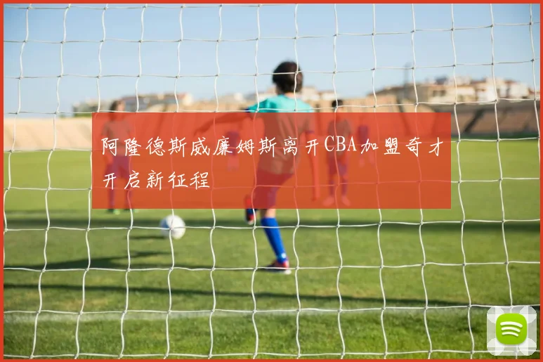 阿隆德斯威廉姆斯离开CBA加盟奇才开启新征程